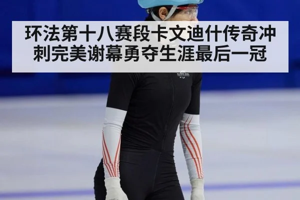 环法第十八赛段卡文迪什传奇冲刺完美谢幕勇夺生涯最后一冠