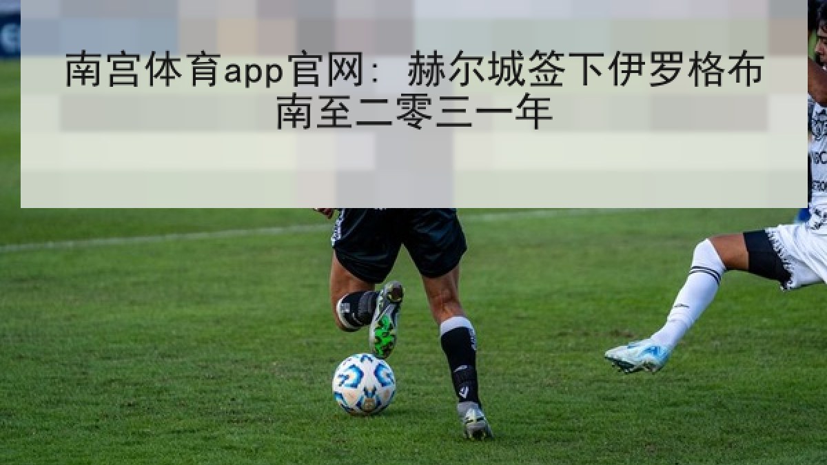 南宫体育app官网: 赫尔城签下伊罗格布南至二零三一年 南宫体育app官网: 赫尔城签下伊罗格布南至二零三一年
